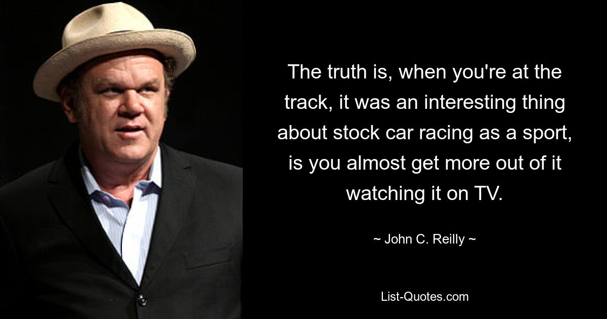 The truth is, when you're at the track, it was an interesting thing about stock car racing as a sport, is you almost get more out of it watching it on TV. — © John C. Reilly