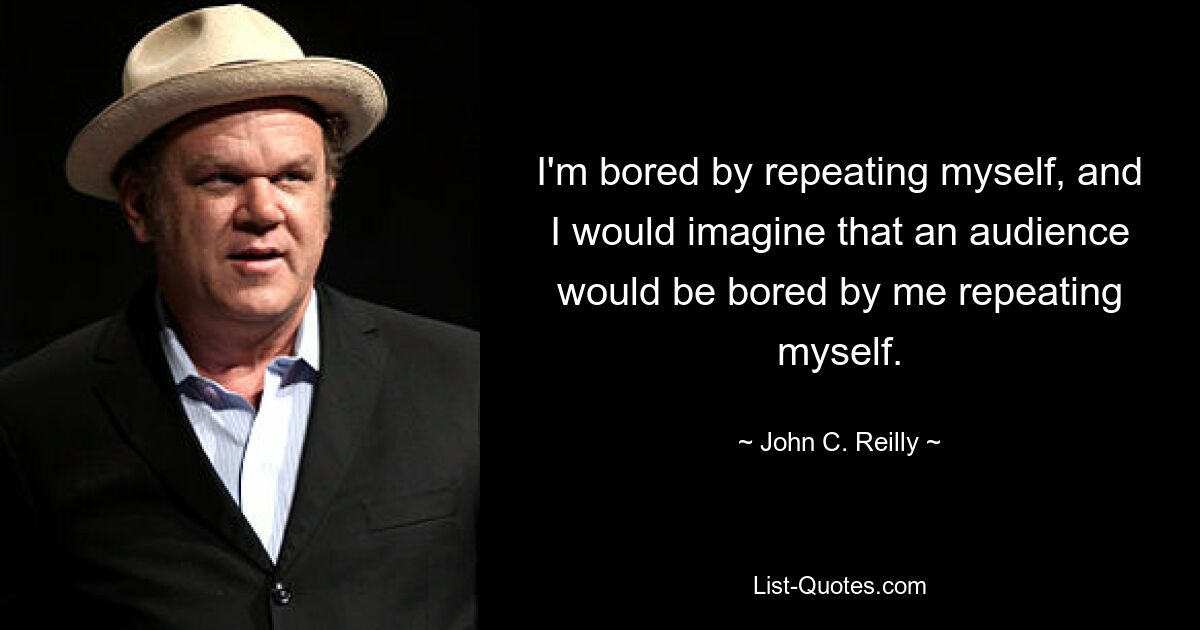 I'm bored by repeating myself, and I would imagine that an audience would be bored by me repeating myself. — © John C. Reilly