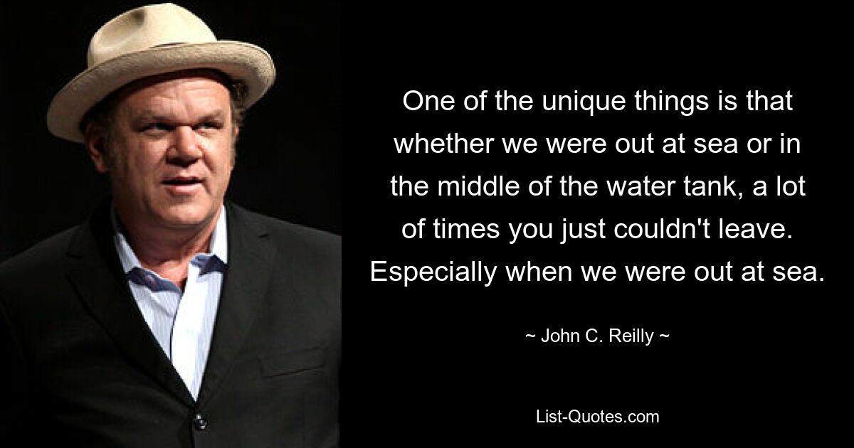 One of the unique things is that whether we were out at sea or in the middle of the water tank, a lot of times you just couldn't leave. Especially when we were out at sea. — © John C. Reilly