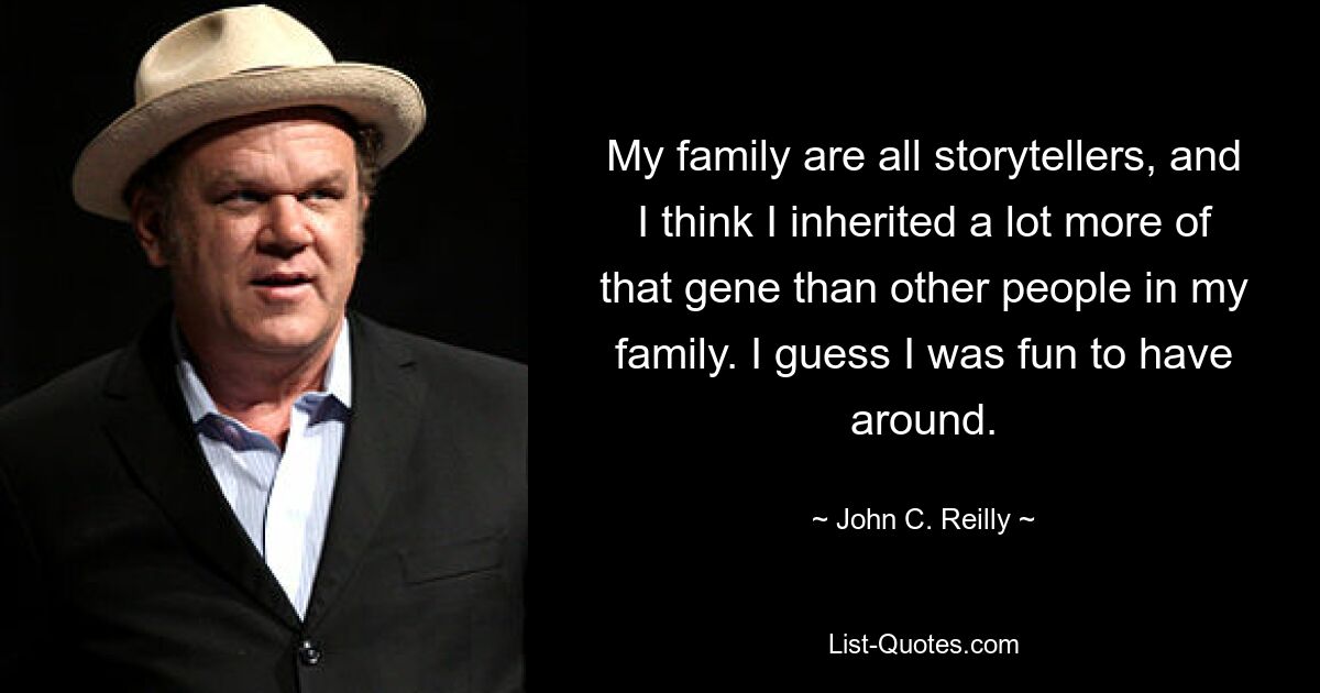 My family are all storytellers, and I think I inherited a lot more of that gene than other people in my family. I guess I was fun to have around. — © John C. Reilly