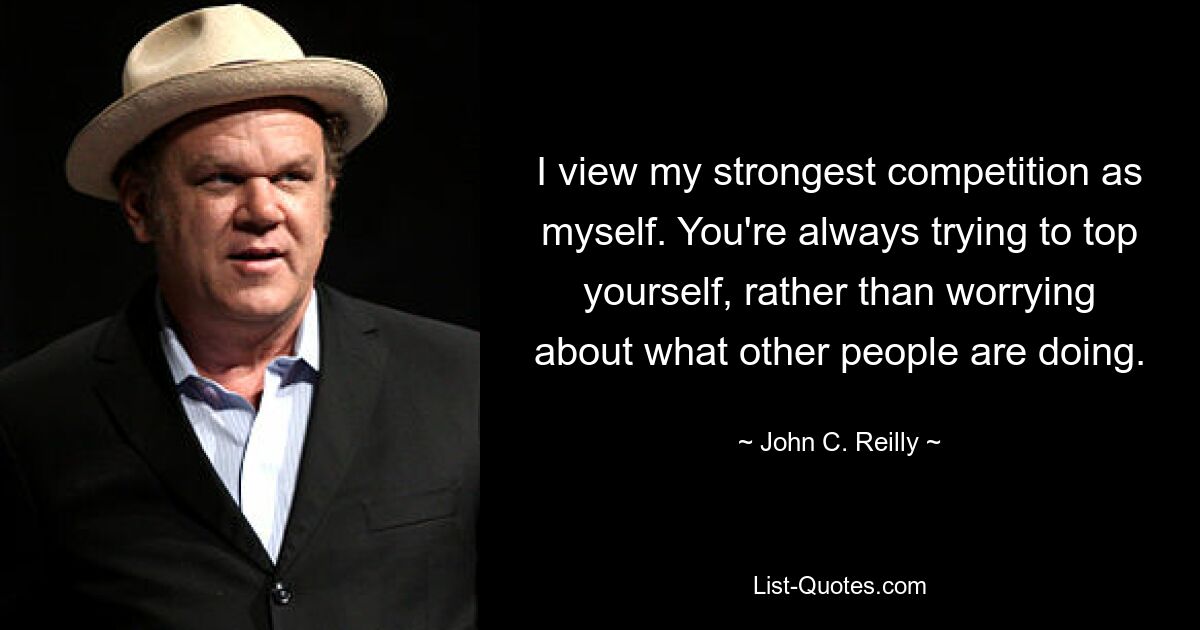 I view my strongest competition as myself. You're always trying to top yourself, rather than worrying about what other people are doing. — © John C. Reilly