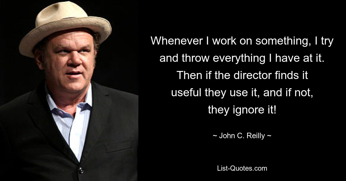 Whenever I work on something, I try and throw everything I have at it. Then if the director finds it useful they use it, and if not, they ignore it! — © John C. Reilly