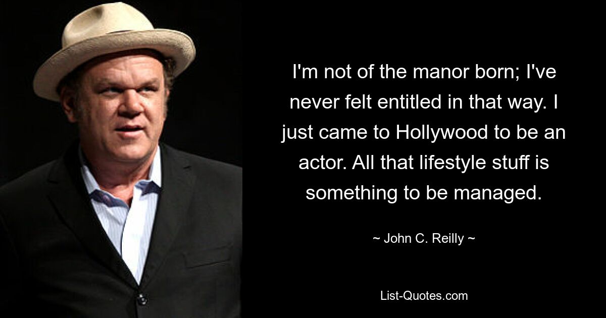 I'm not of the manor born; I've never felt entitled in that way. I just came to Hollywood to be an actor. All that lifestyle stuff is something to be managed. — © John C. Reilly