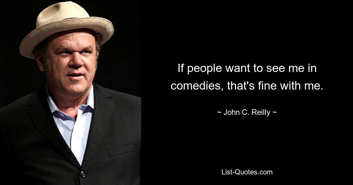 If people want to see me in comedies, that's fine with me. — © John C. Reilly