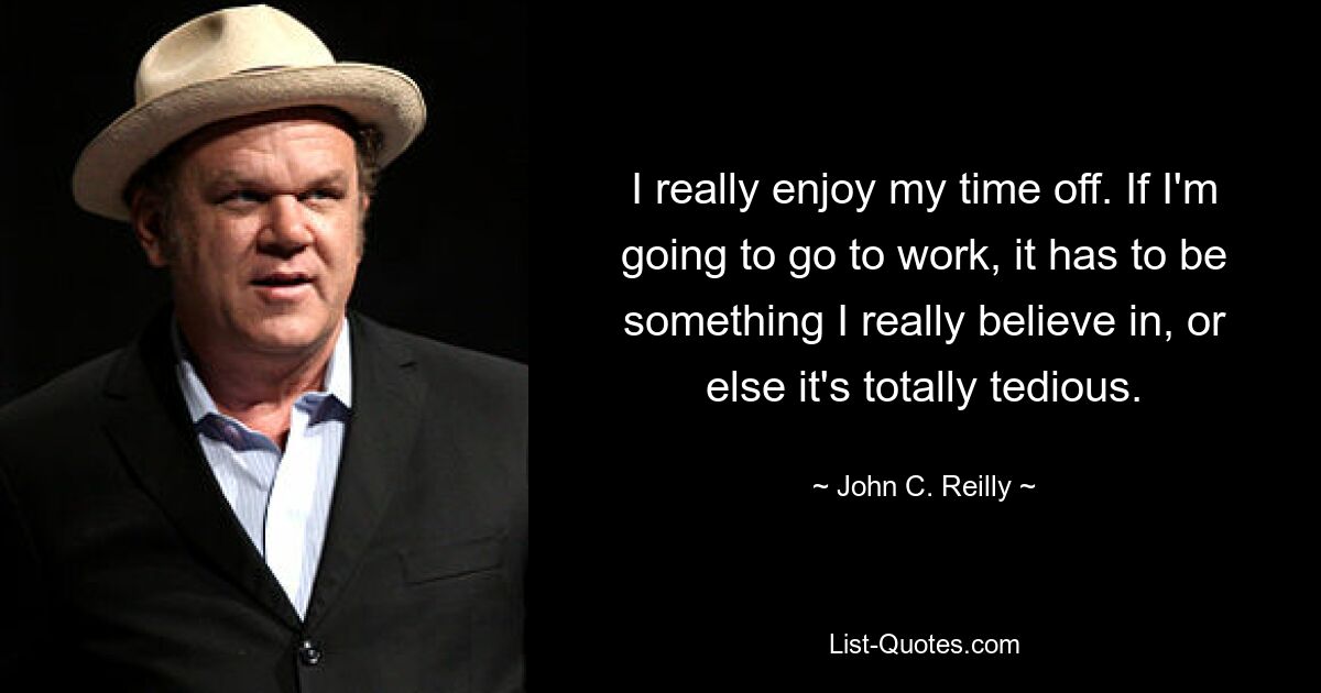 I really enjoy my time off. If I'm going to go to work, it has to be something I really believe in, or else it's totally tedious. — © John C. Reilly