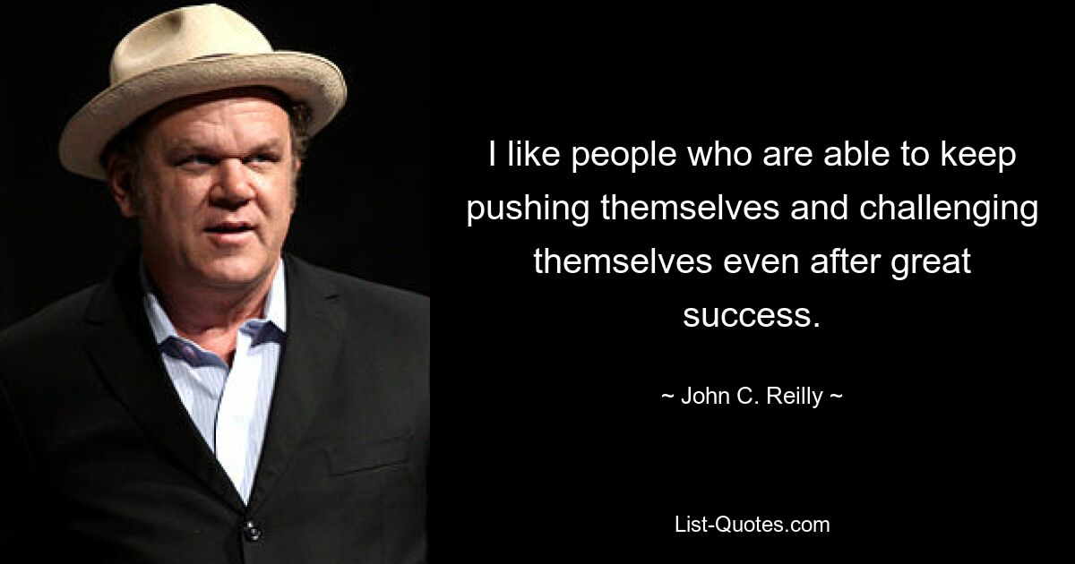 I like people who are able to keep pushing themselves and challenging themselves even after great success. — © John C. Reilly