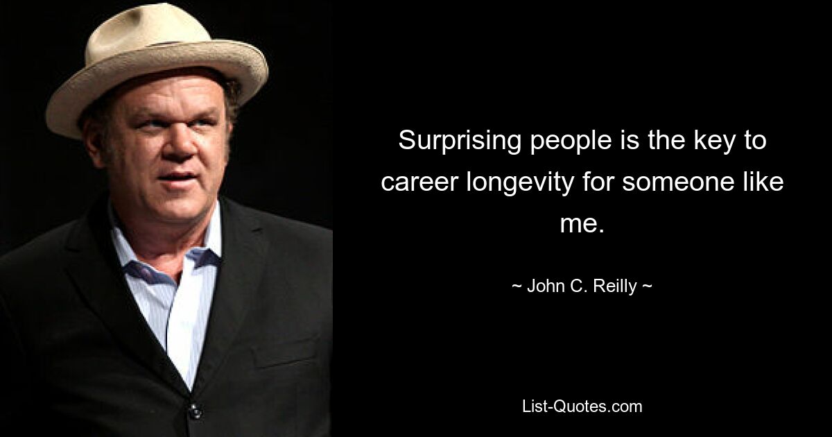 Surprising people is the key to career longevity for someone like me. — © John C. Reilly