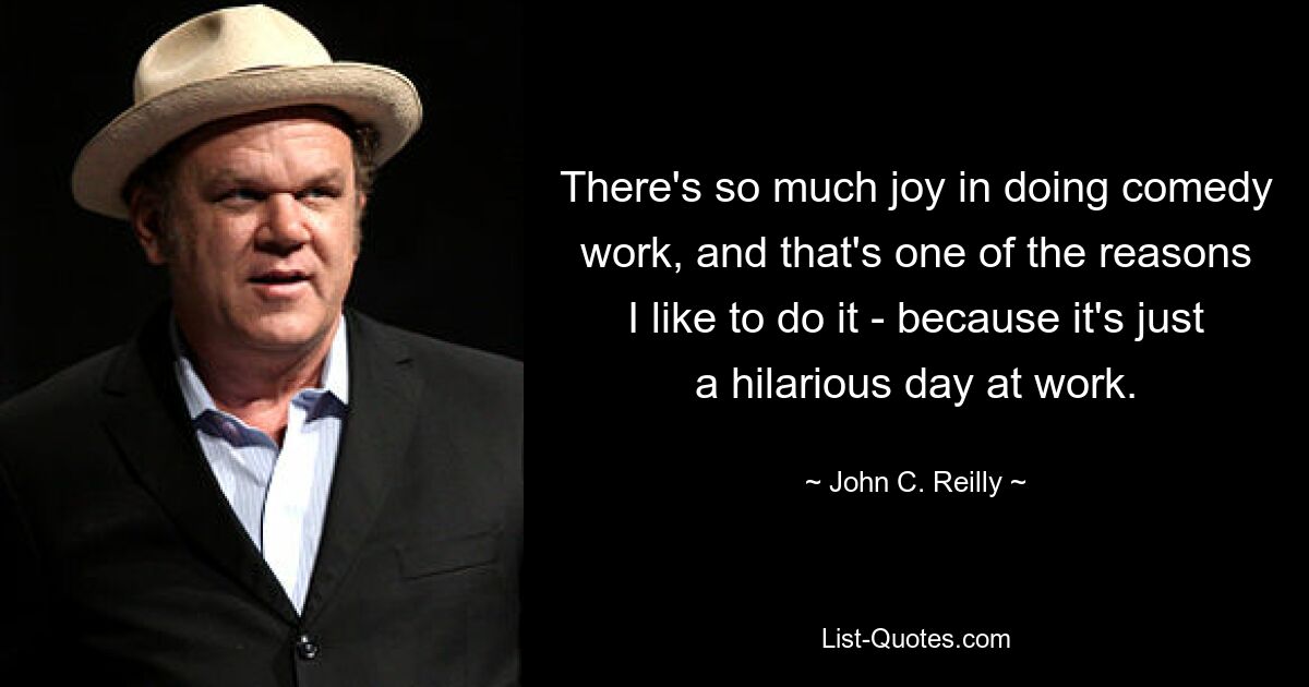 There's so much joy in doing comedy work, and that's one of the reasons I like to do it - because it's just a hilarious day at work. — © John C. Reilly