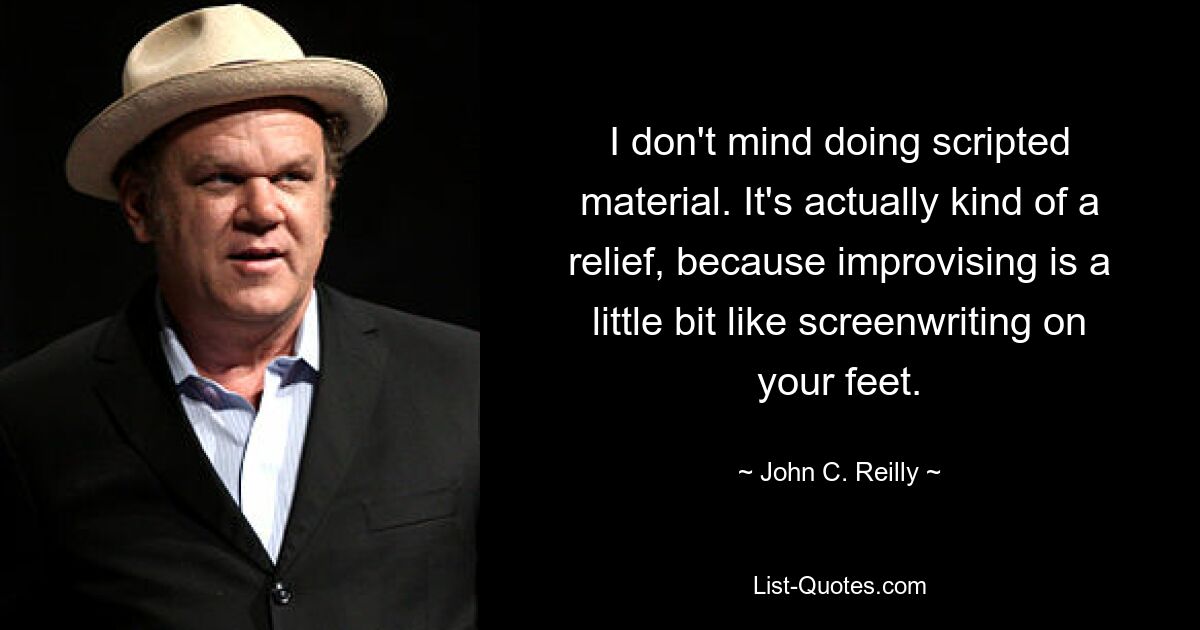 I don't mind doing scripted material. It's actually kind of a relief, because improvising is a little bit like screenwriting on your feet. — © John C. Reilly