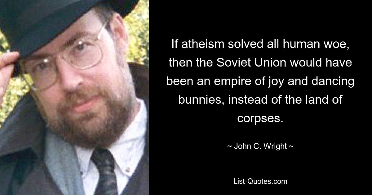 If atheism solved all human woe, then the Soviet Union would have been an empire of joy and dancing bunnies, instead of the land of corpses. — © John C. Wright