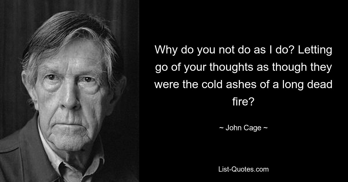 Why do you not do as I do? Letting go of your thoughts as though they were the cold ashes of a long dead fire? — © John Cage