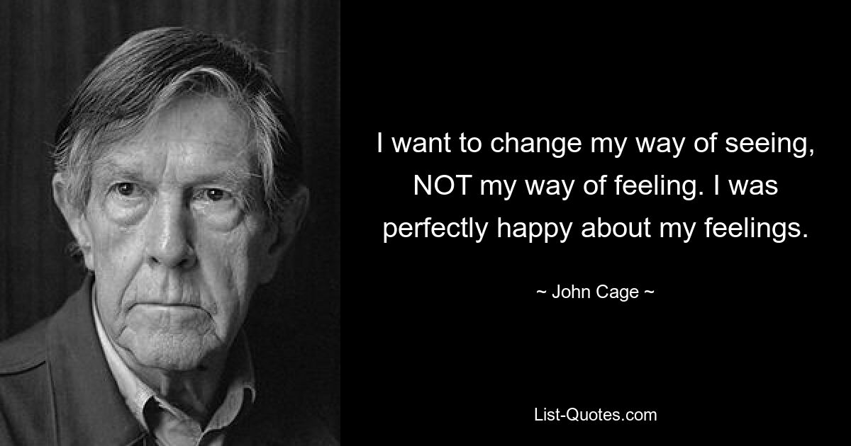 I want to change my way of seeing, NOT my way of feeling. I was perfectly happy about my feelings. — © John Cage