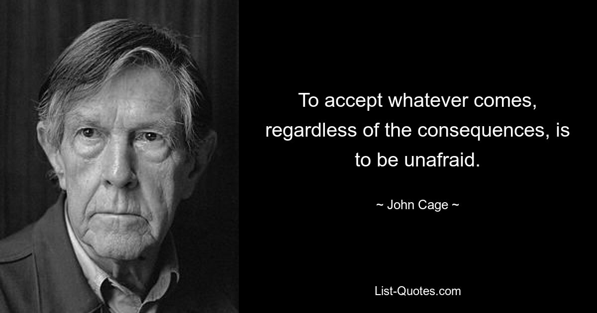 To accept whatever comes, regardless of the consequences, is to be unafraid. — © John Cage