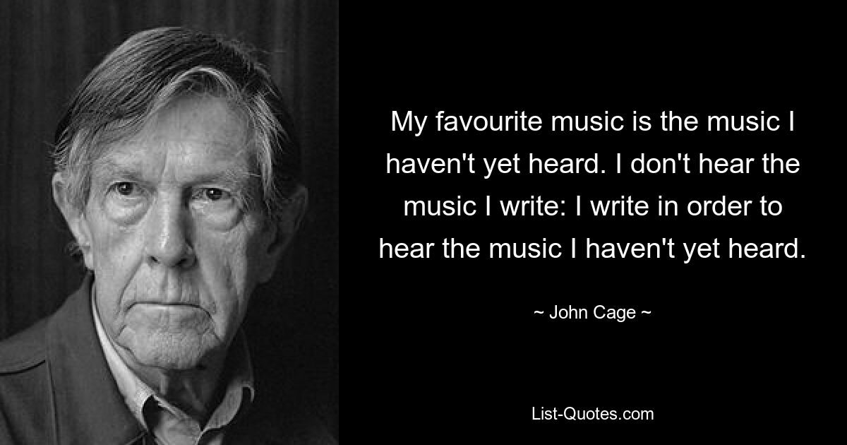 My favourite music is the music I haven't yet heard. I don't hear the music I write: I write in order to hear the music I haven't yet heard. — © John Cage