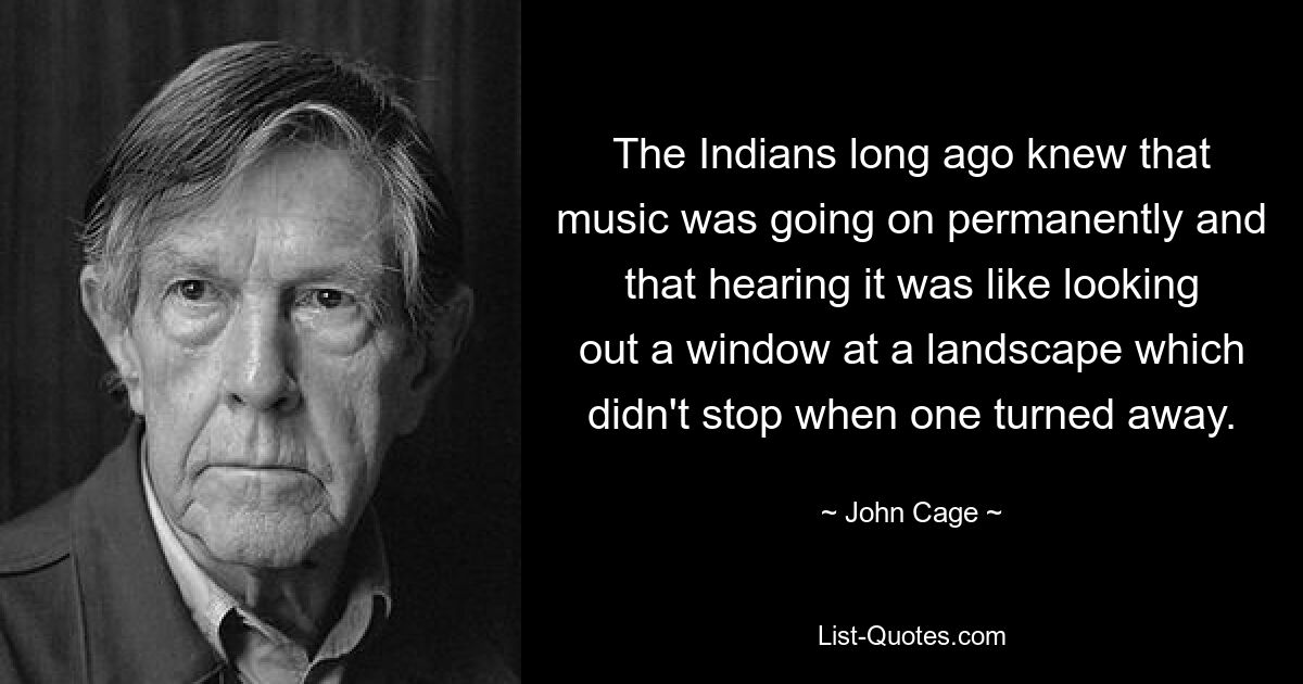 The Indians long ago knew that music was going on permanently and that hearing it was like looking out a window at a landscape which didn't stop when one turned away. — © John Cage