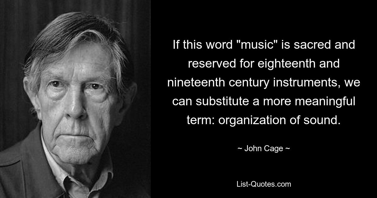 If this word "music" is sacred and reserved for eighteenth and nineteenth century instruments, we can substitute a more meaningful term: organization of sound. — © John Cage