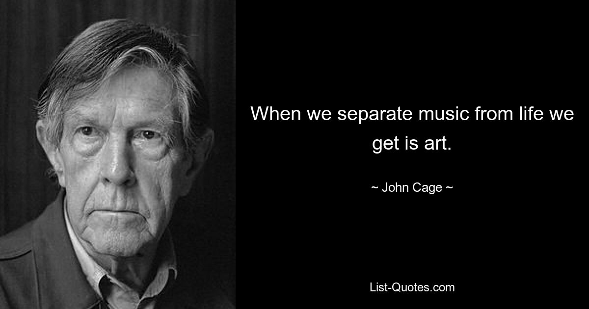 When we separate music from life we get is art. — © John Cage