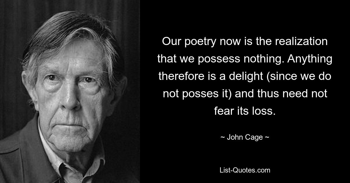 Our poetry now is the realization that we possess nothing. Anything therefore is a delight (since we do not posses it) and thus need not fear its loss. — © John Cage