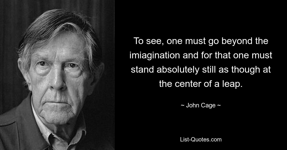 To see, one must go beyond the imiagination and for that one must stand absolutely still as though at the center of a leap. — © John Cage