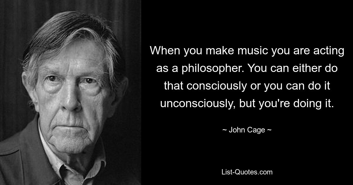 When you make music you are acting as a philosopher. You can either do that consciously or you can do it unconsciously, but you're doing it. — © John Cage