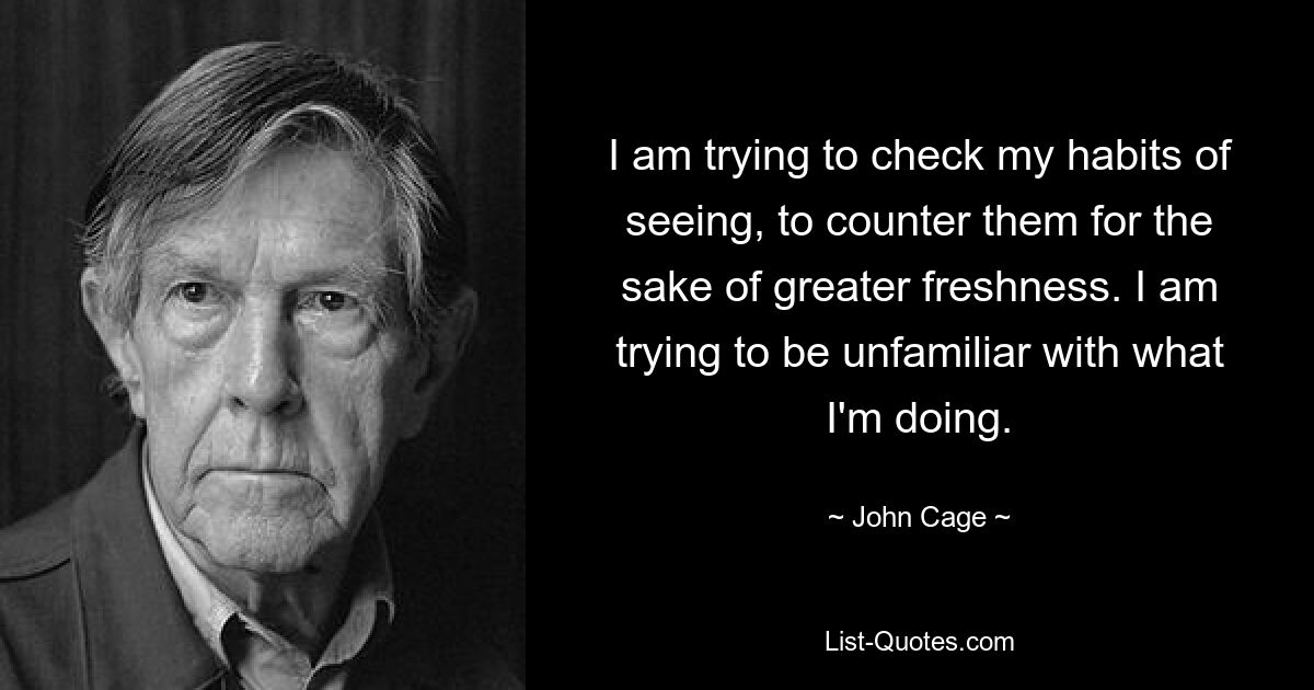 I am trying to check my habits of seeing, to counter them for the sake of greater freshness. I am trying to be unfamiliar with what I'm doing. — © John Cage