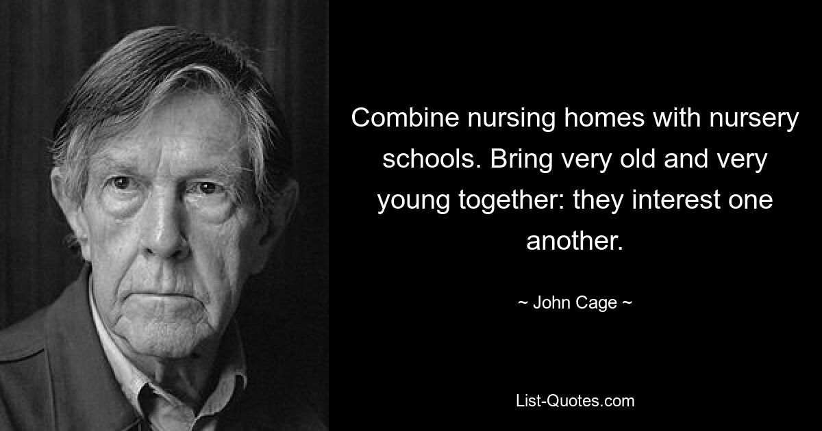 Combine nursing homes with nursery schools. Bring very old and very young together: they interest one another. — © John Cage