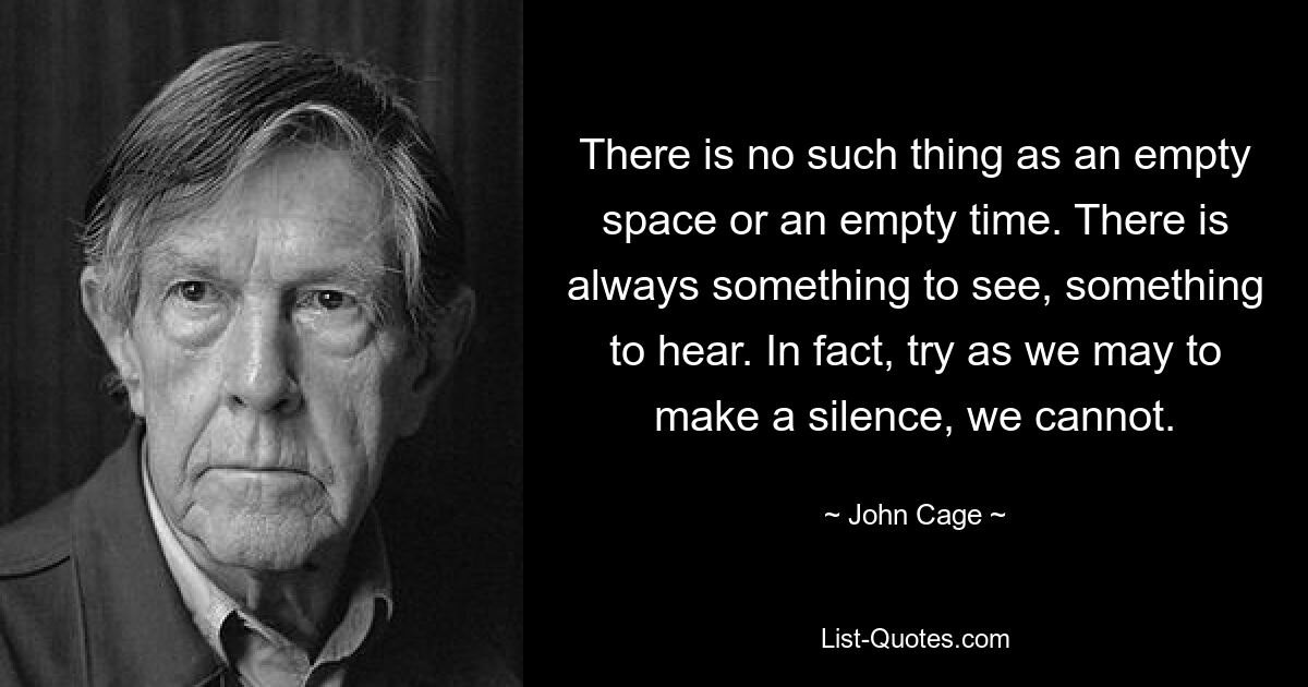 There is no such thing as an empty space or an empty time. There is always something to see, something to hear. In fact, try as we may to make a silence, we cannot. — © John Cage