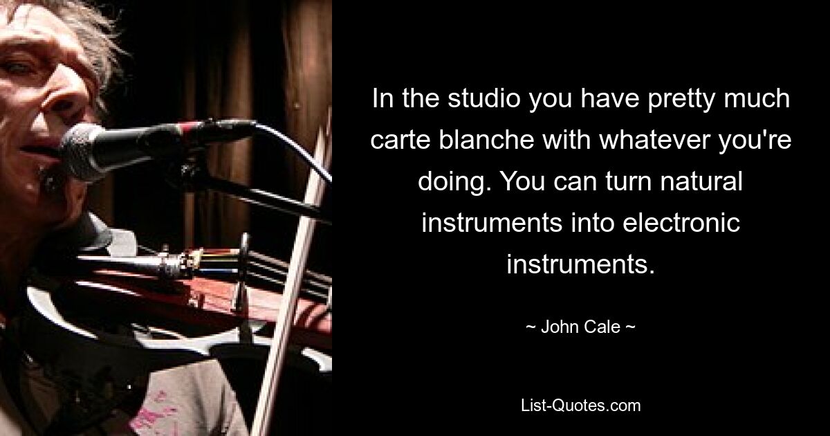 In the studio you have pretty much carte blanche with whatever you're doing. You can turn natural instruments into electronic instruments. — © John Cale