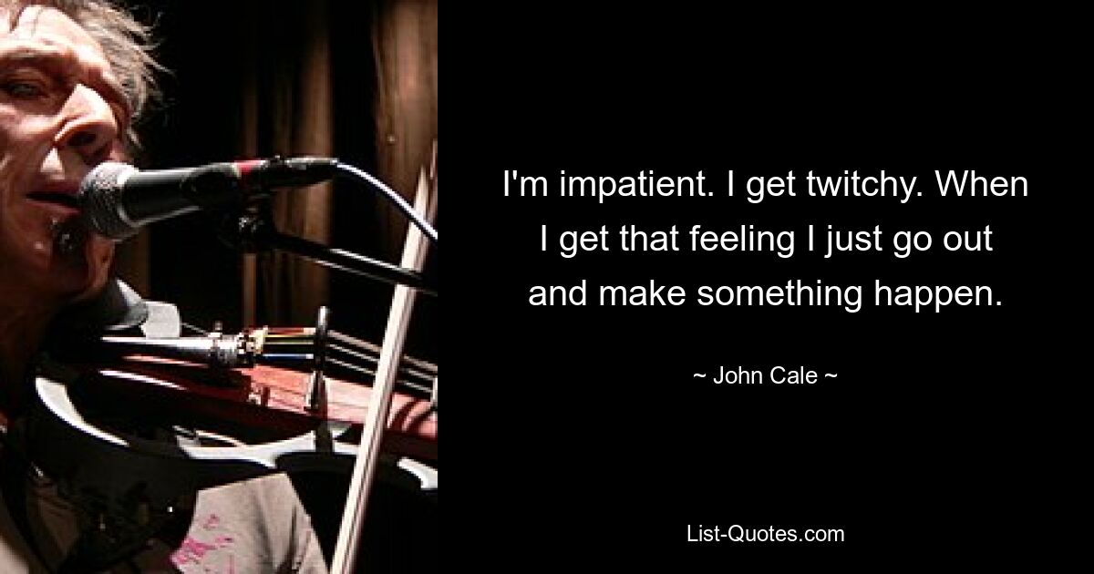 I'm impatient. I get twitchy. When I get that feeling I just go out and make something happen. — © John Cale