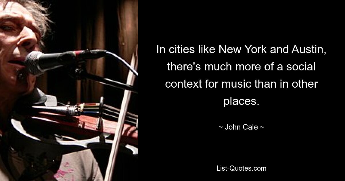 In cities like New York and Austin, there's much more of a social context for music than in other places. — © John Cale