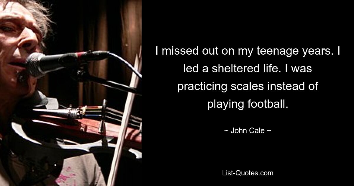 I missed out on my teenage years. I led a sheltered life. I was practicing scales instead of playing football. — © John Cale