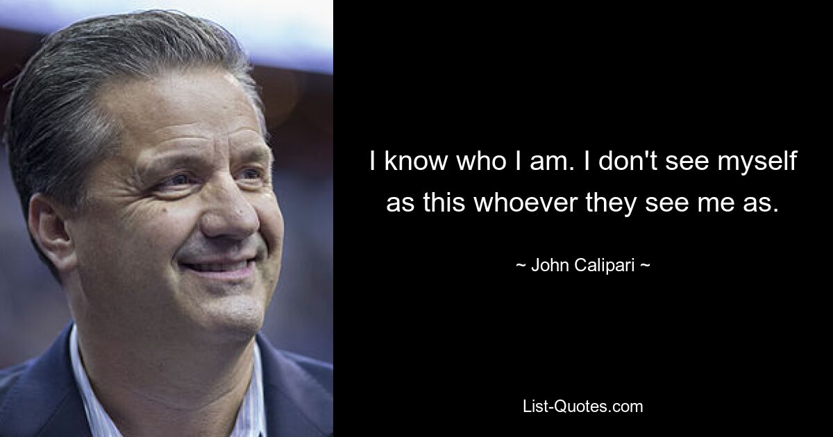 I know who I am. I don't see myself as this whoever they see me as. — © John Calipari