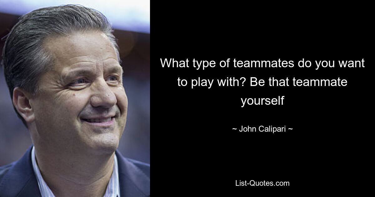 What type of teammates do you want to play with? Be that teammate yourself — © John Calipari