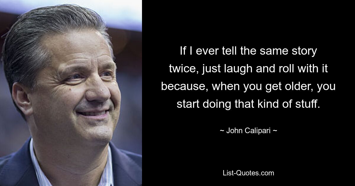 If I ever tell the same story twice, just laugh and roll with it because, when you get older, you start doing that kind of stuff. — © John Calipari