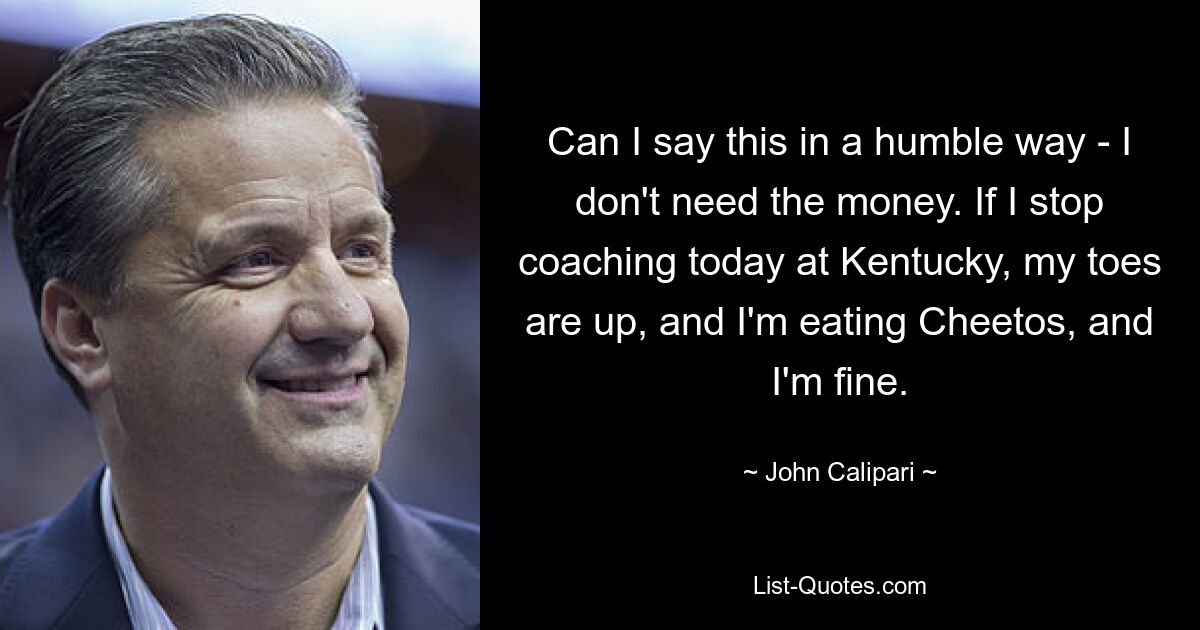 Can I say this in a humble way - I don't need the money. If I stop coaching today at Kentucky, my toes are up, and I'm eating Cheetos, and I'm fine. — © John Calipari