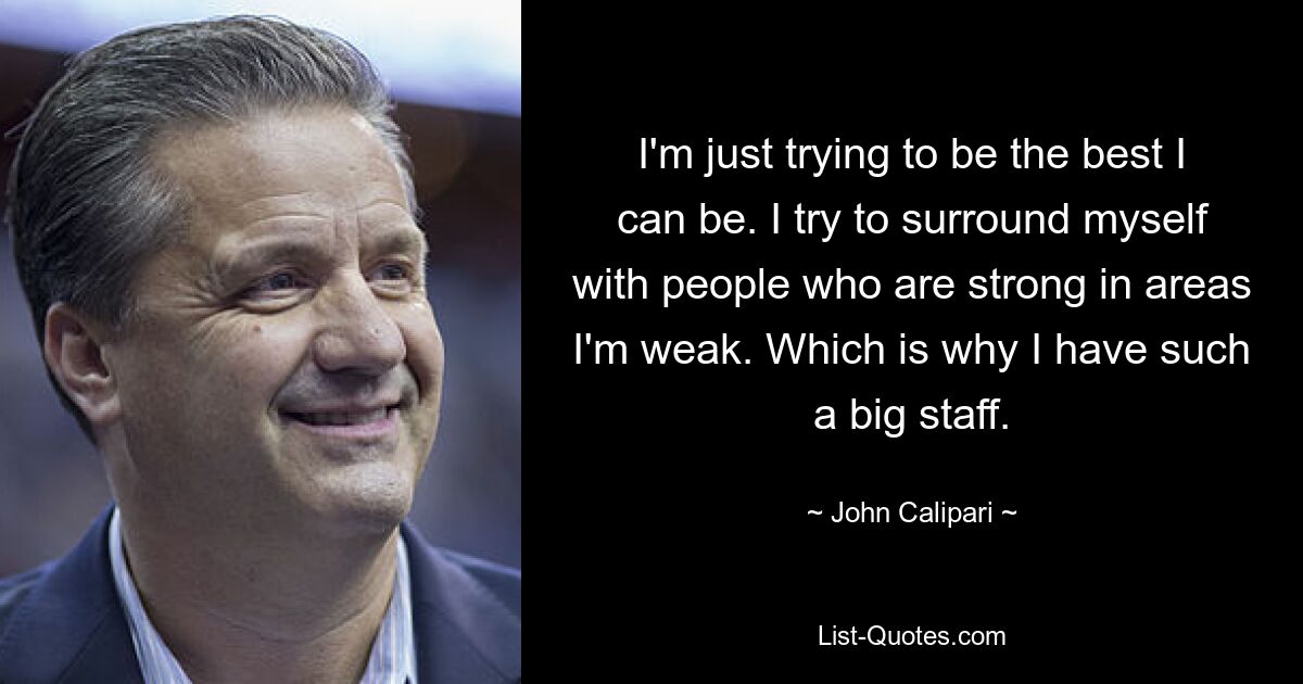 I'm just trying to be the best I can be. I try to surround myself with people who are strong in areas I'm weak. Which is why I have such a big staff. — © John Calipari