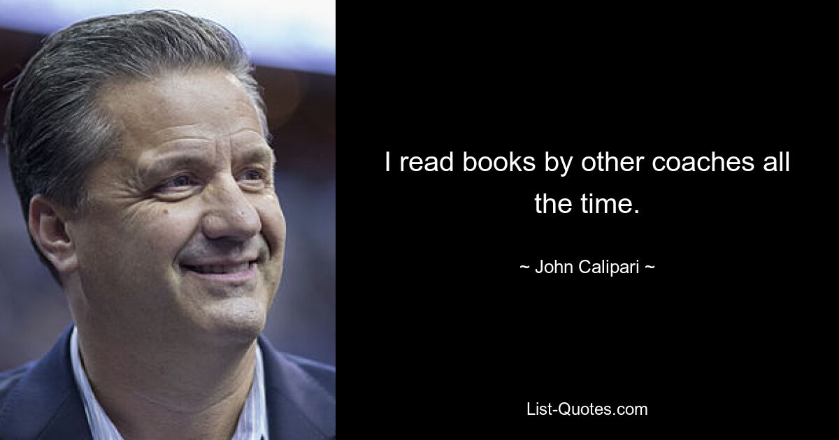 I read books by other coaches all the time. — © John Calipari