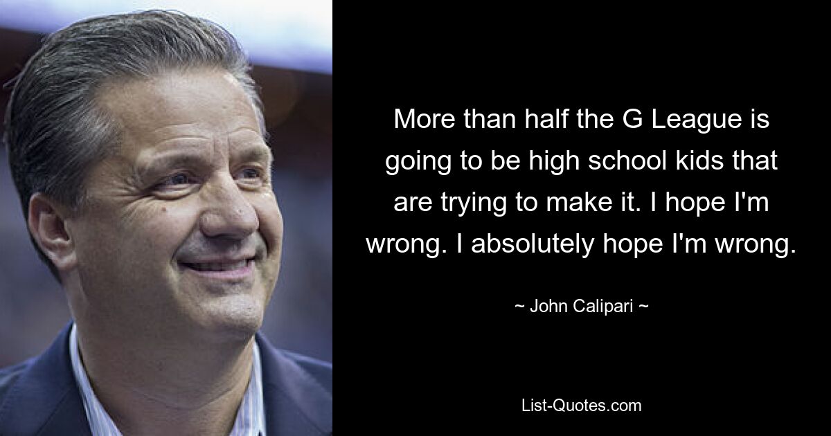 More than half the G League is going to be high school kids that are trying to make it. I hope I'm wrong. I absolutely hope I'm wrong. — © John Calipari