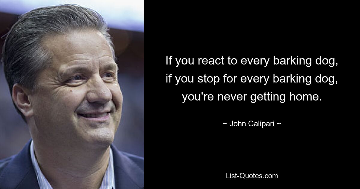 If you react to every barking dog, if you stop for every barking dog, you're never getting home. — © John Calipari