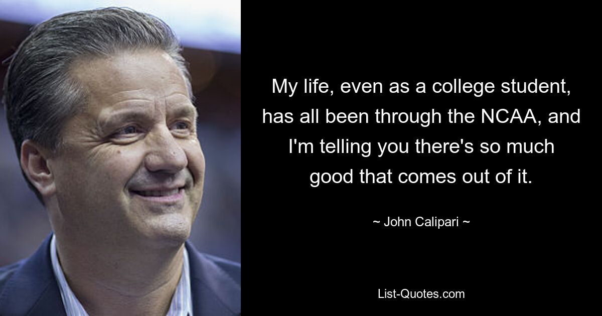 My life, even as a college student, has all been through the NCAA, and I'm telling you there's so much good that comes out of it. — © John Calipari