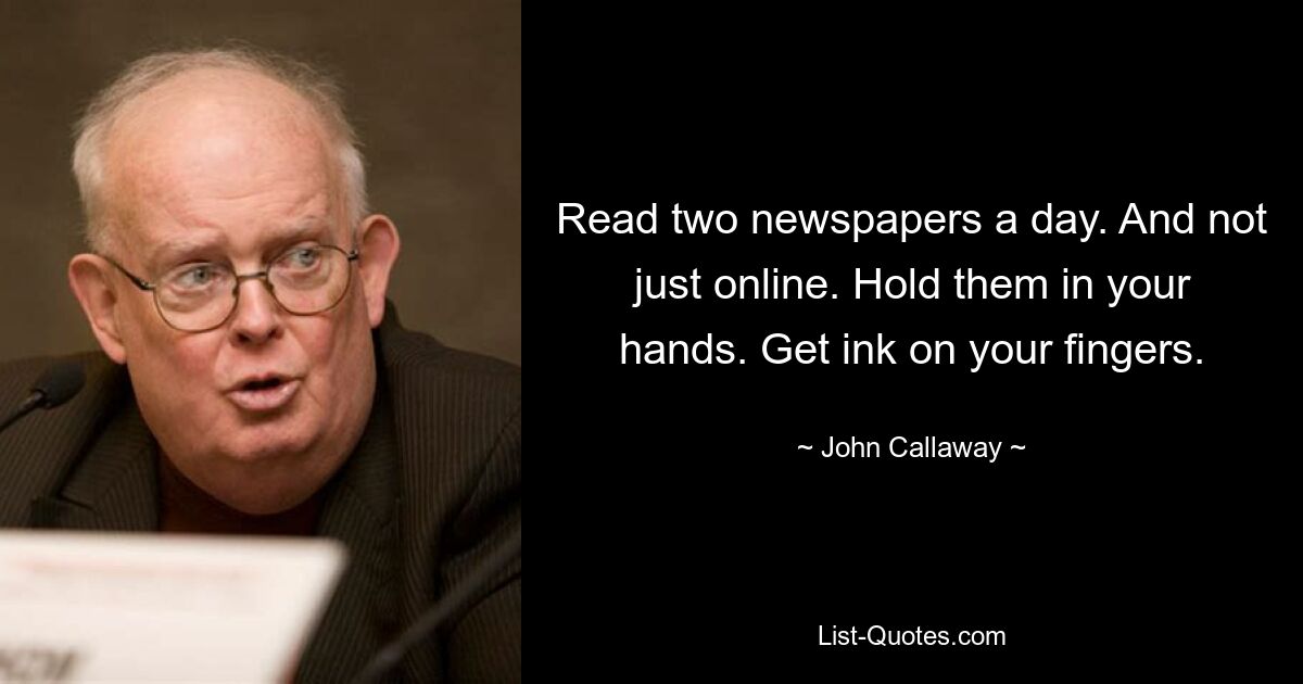 Read two newspapers a day. And not just online. Hold them in your hands. Get ink on your fingers. — © John Callaway