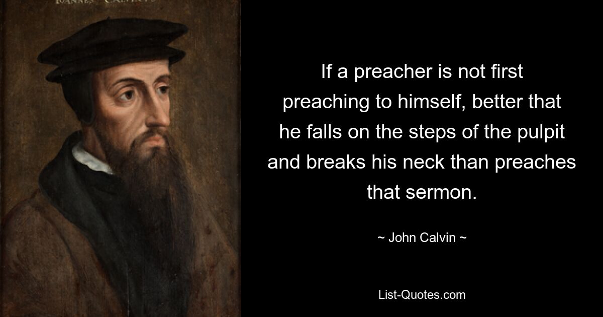 If a preacher is not first preaching to himself, better that he falls on the steps of the pulpit and breaks his neck than preaches that sermon. — © John Calvin