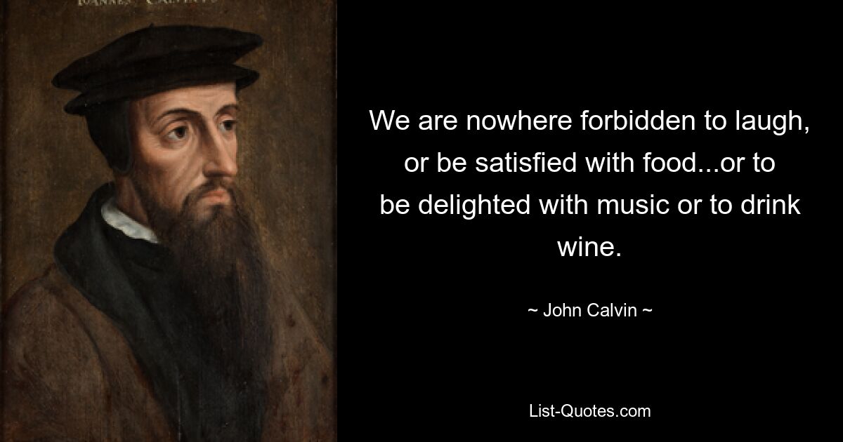 We are nowhere forbidden to laugh, or be satisfied with food...or to be delighted with music or to drink wine. — © John Calvin