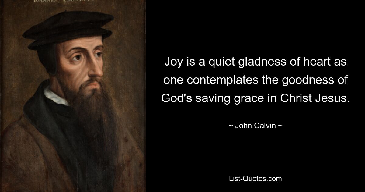 Joy is a quiet gladness of heart as one contemplates the goodness of God's saving grace in Christ Jesus. — © John Calvin