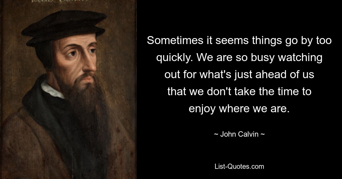 Sometimes it seems things go by too quickly. We are so busy watching out for what's just ahead of us that we don't take the time to enjoy where we are. — © John Calvin