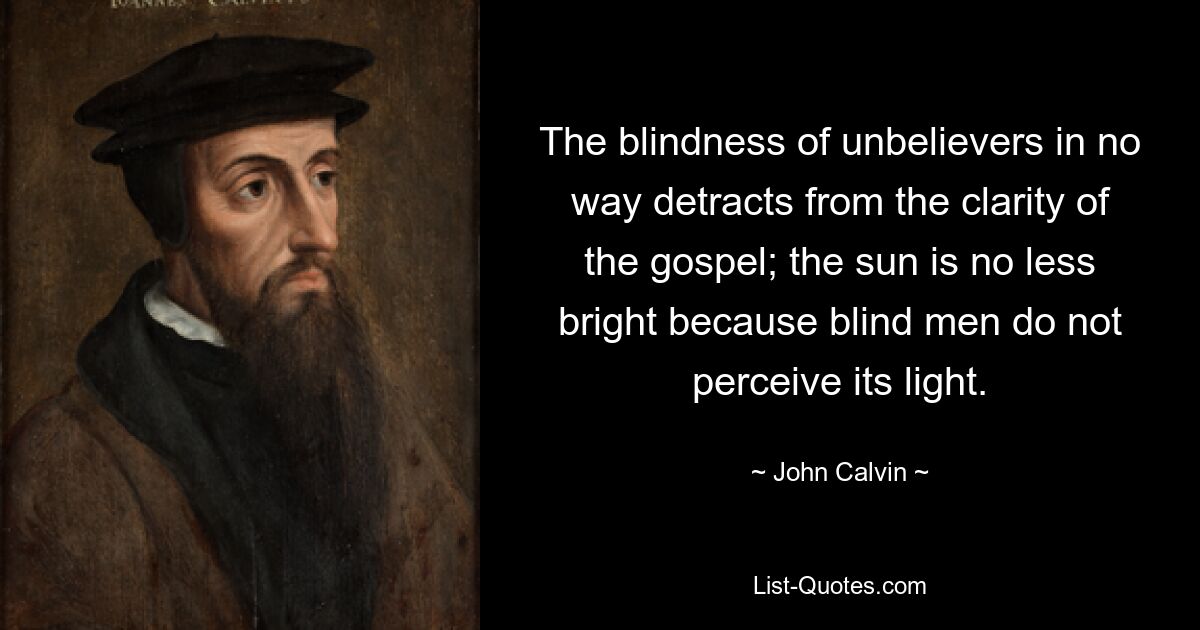 The blindness of unbelievers in no way detracts from the clarity of the gospel; the sun is no less bright because blind men do not perceive its light. — © John Calvin