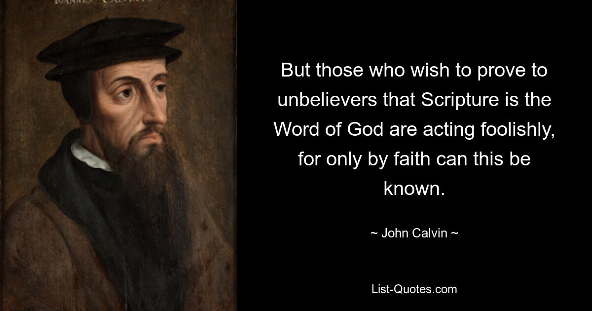 But those who wish to prove to unbelievers that Scripture is the Word of God are acting foolishly, for only by faith can this be known. — © John Calvin