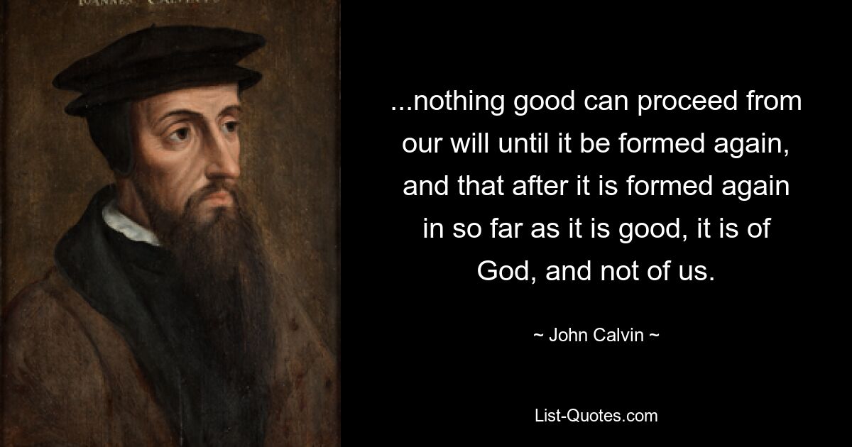 ...nothing good can proceed from our will until it be formed again, and that after it is formed again in so far as it is good, it is of God, and not of us. — © John Calvin