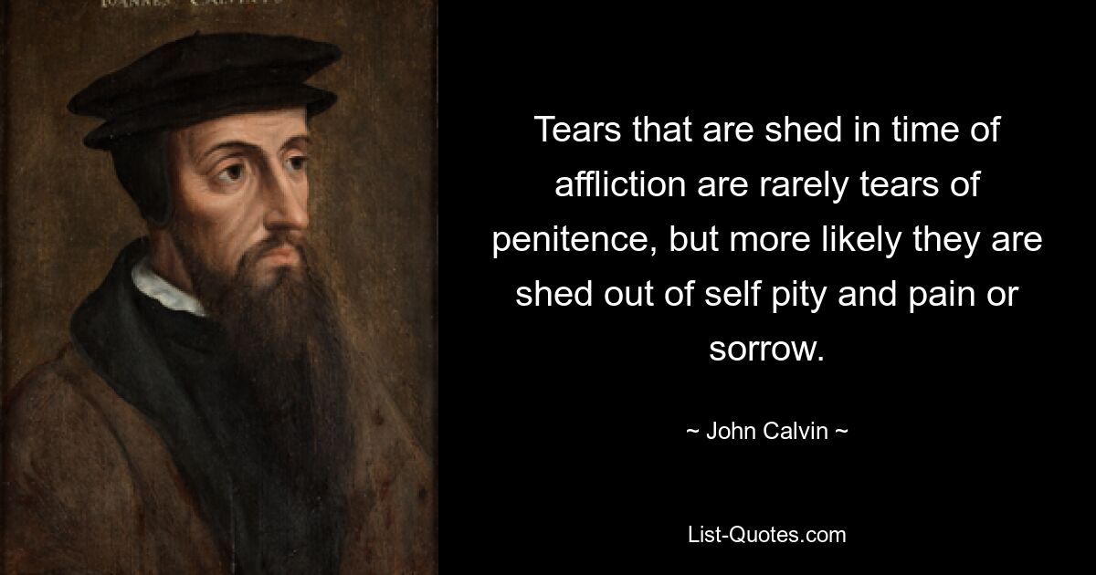 Tears that are shed in time of affliction are rarely tears of penitence, but more likely they are shed out of self pity and pain or sorrow. — © John Calvin