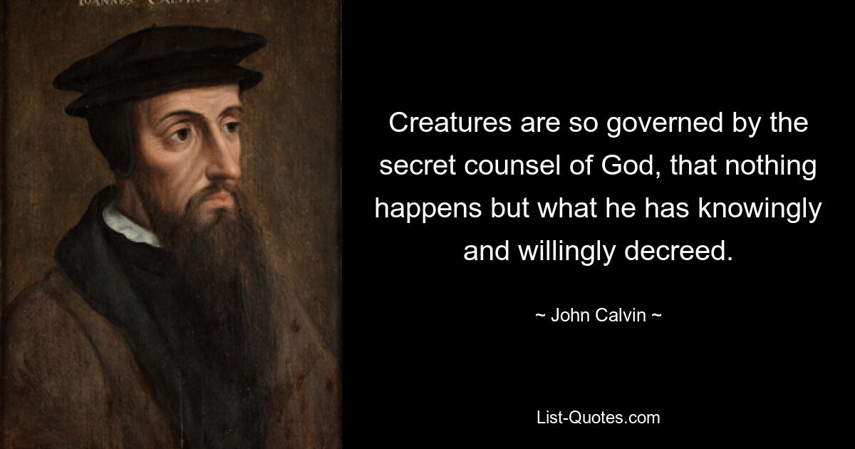 Creatures are so governed by the secret counsel of God, that nothing happens but what he has knowingly and willingly decreed. — © John Calvin